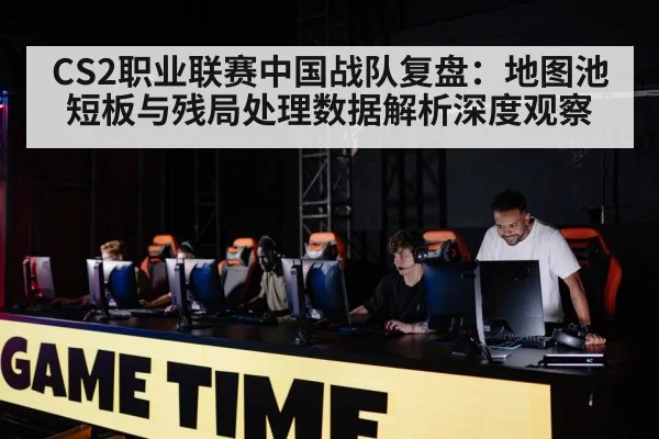 CS2职业联赛中国战队复盘：地图池短板与残局处理数据解析深度观察