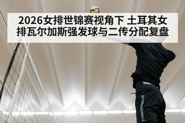 2026女排世锦赛视角下 土耳其女排瓦尔加斯强发球与二传分配复盘