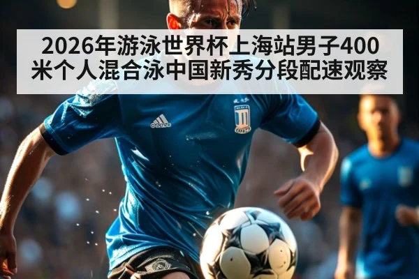 2026年游泳世界杯上海站男子400米个人混合泳中国新秀分段配速观察