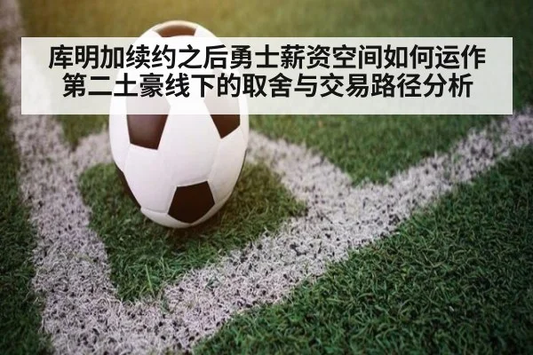 库明加续约之后勇士薪资空间如何运作 第二土豪线下的取舍与交易路径分析